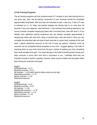 www.TruthAboutAbs.com
3.5 Ab Training Programs
The ab training programs will only comprise about 5-7 minutes of your total training time on
any given day. Also, the ab training component of your workouts should be completed
approximately twice/week. Sets and reps are indicated as sets x reps (e.g. 2 sets of 5 reps
is indicated as 2 x 5). Keep rest periods between ab training sets to no more than 30
seconds. If you are a beginner, start with level 1. If you already have training experience, but
cannot correctly complete hanging leg raises with a hunched back, start with level 3. If you
already have significant training experience and can already complete approximately 5
hanging leg raises with strict form using a hunched back, start with level 5. Once you can
complete the prescribed sets and reps of each exercise in a given level, progress to the next
level. I placed abdominal vacuums at the end of each ab workout. However, since ab
vacuums can be completed almost anywhere at any time, I suggest getting in the habit of
practicing them on your drive home from the gym, instead of wasting your time completing
them while actually at the gym. You could also get in the habit of practicing them during your
daily commute or some other time that is convenient to you. I definitely think they are
important enough to perform regularly, however, there may be a better time and place rather
than during your workouts at the gym.
Level 1
Lying leg thrusts – 2 x 5
Reverse crunches – 2 x 5
Ab bicycles – 1 x 20 (each knee to elbow counts as one rep)
Alternating crunches – 1 x 15
Bench crunches - 1 x15
Abdominal vacuums
Level 2
Lying leg thrusts – 3 x 8
Reverse crunches – 3 x 6
Ab bicycles – 1 x 24
Stability ball crunches – 1 x 10
Alternating crunches - 1 x 18
Bench crunches - 1 x 18
Abdominal vacuums
30
 
