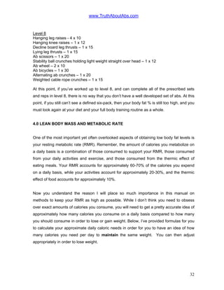 www.TruthAboutAbs.com
Level 8
Hanging leg raises - 4 x 10
Hanging knee raises – 1 x 12
Decline board leg thrusts – 1 x 15
Lying leg thrusts – 1 x 15
Ab scissors – 1 x 20
Stability ball crunches holding light weight straight over head – 1 x 12
Ab wheel – 2 x 10
Ab bicycles – 1 x 30
Alternating ab crunches – 1 x 20
Weighted cable rope crunches – 1 x 15
At this point, if you’ve worked up to level 8, and can complete all of the prescribed sets
and reps in level 8, there is no way that you don’t have a well developed set of abs. At this
point, if you still can’t see a defined six-pack, then your body fat % is still too high, and you
must look again at your diet and your full body training routine as a whole.
4.0 LEAN BODY MASS AND METABOLIC RATE
One of the most important yet often overlooked aspects of obtaining low body fat levels is
your resting metabolic rate (RMR). Remember, the amount of calories you metabolize on
a daily basis is a combination of those consumed to support your RMR, those consumed
from your daily activities and exercise, and those consumed from the thermic effect of
eating meals. Your RMR accounts for approximately 60-70% of the calories you expend
on a daily basis, while your activities account for approximately 20-30%, and the thermic
effect of food accounts for approximately 10%.
Now you understand the reason I will place so much importance in this manual on
methods to keep your RMR as high as possible. While I don’t think you need to obsess
over exact amounts of calories you consume, you will need to get a pretty accurate idea of
approximately how many calories you consume on a daily basis compared to how many
you should consume in order to lose or gain weight. Below, I’ve provided formulas for you
to calculate your approximate daily caloric needs in order for you to have an idea of how
many calories you need per day to maintain the same weight. You can then adjust
appropriately in order to lose weight.
32
 