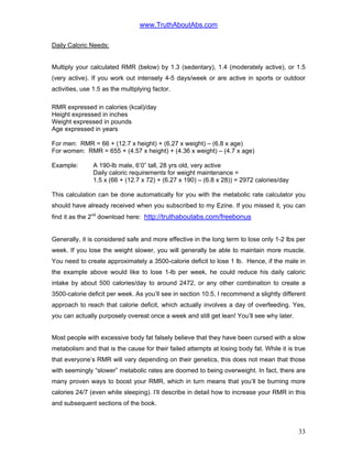 www.TruthAboutAbs.com
Daily Caloric Needs:
Multiply your calculated RMR (below) by 1.3 (sedentary), 1.4 (moderately active), or 1.5
(very active). If you work out intensely 4-5 days/week or are active in sports or outdoor
activities, use 1.5 as the multiplying factor.
RMR expressed in calories (kcal)/day
Height expressed in inches
Weight expressed in pounds
Age expressed in years
For men: RMR = 66 + (12.7 x height) + (6.27 x weight) – (6.8 x age)
For women: RMR = 655 + (4.57 x height) + (4.36 x weight) – (4.7 x age)
Example: A 190-lb male, 6’0” tall, 28 yrs old, very active
Daily caloric requirements for weight maintenance =
1.5 x (66 + (12.7 x 72) + (6.27 x 190) – (6.8 x 28)) = 2972 calories/day
This calculation can be done automatically for you with the metabolic rate calculator you
should have already received when you subscribed to my Ezine. If you missed it, you can
find it as the 2nd
download here: http://truthaboutabs.com/freebonus
Generally, it is considered safe and more effective in the long term to lose only 1-2 lbs per
week. If you lose the weight slower, you will generally be able to maintain more muscle.
You need to create approximately a 3500-calorie deficit to lose 1 lb. Hence, if the male in
the example above would like to lose 1-lb per week, he could reduce his daily caloric
intake by about 500 calories/day to around 2472, or any other combination to create a
3500-calorie deficit per week. As you’ll see in section 10.5, I recommend a slightly different
approach to reach that calorie deficit, which actually involves a day of overfeeding. Yes,
you can actually purposely overeat once a week and still get lean! You’ll see why later.
Most people with excessive body fat falsely believe that they have been cursed with a slow
metabolism and that is the cause for their failed attempts at losing body fat. While it is true
that everyone’s RMR will vary depending on their genetics, this does not mean that those
with seemingly “slower” metabolic rates are doomed to being overweight. In fact, there are
many proven ways to boost your RMR, which in turn means that you’ll be burning more
calories 24/7 (even while sleeping). I’ll describe in detail how to increase your RMR in this
and subsequent sections of the book.
33
 