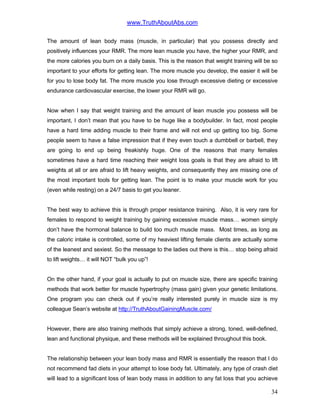 www.TruthAboutAbs.com
The amount of lean body mass (muscle, in particular) that you possess directly and
positively influences your RMR. The more lean muscle you have, the higher your RMR, and
the more calories you burn on a daily basis. This is the reason that weight training will be so
important to your efforts for getting lean. The more muscle you develop, the easier it will be
for you to lose body fat. The more muscle you lose through excessive dieting or excessive
endurance cardiovascular exercise, the lower your RMR will go.
Now when I say that weight training and the amount of lean muscle you possess will be
important, I don’t mean that you have to be huge like a bodybuilder. In fact, most people
have a hard time adding muscle to their frame and will not end up getting too big. Some
people seem to have a false impression that if they even touch a dumbbell or barbell, they
are going to end up being freakishly huge. One of the reasons that many females
sometimes have a hard time reaching their weight loss goals is that they are afraid to lift
weights at all or are afraid to lift heavy weights, and consequently they are missing one of
the most important tools for getting lean. The point is to make your muscle work for you
(even while resting) on a 24/7 basis to get you leaner.
The best way to achieve this is through proper resistance training. Also, it is very rare for
females to respond to weight training by gaining excessive muscle mass… women simply
don’t have the hormonal balance to build too much muscle mass. Most times, as long as
the caloric intake is controlled, some of my heaviest lifting female clients are actually some
of the leanest and sexiest. So the message to the ladies out there is this… stop being afraid
to lift weights… it will NOT “bulk you up”!
On the other hand, if your goal is actually to put on muscle size, there are specific training
methods that work better for muscle hypertrophy (mass gain) given your genetic limitations.
One program you can check out if you’re really interested purely in muscle size is my
colleague Sean’s website at http://TruthAboutGainingMuscle.com/
However, there are also training methods that simply achieve a strong, toned, well-defined,
lean and functional physique, and these methods will be explained throughout this book.
The relationship between your lean body mass and RMR is essentially the reason that I do
not recommend fad diets in your attempt to lose body fat. Ultimately, any type of crash diet
will lead to a significant loss of lean body mass in addition to any fat loss that you achieve
34
 