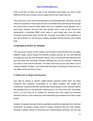 www.TruthAboutAbs.com
while on the diet. So when you start to eat somewhat normal again, you have a lower
RMR due to the loss of muscle, and you regain fat at an even faster rate now.
This is also why I don’t recommend extremely low carbohydrate diets. Generally, low-carb
diets are successful for initial weight loss due to controlled eating and reduced blood sugar
and insulin levels as well as water weight loss due to depleted muscle glycogen (not a
good thing). However, low-carb diets also typically cause a loss of lean muscle and
subsequently a decreased RMR, which leads to rapid weight gain once the dieter
introduces normal eating back into their life. I’ll provide more detail on the importance of
your diet in Section 10, and the types of dietary strategies that will promote a lean healthy
body.
5.0 METABOLIC EFFECT OF TRAINING
This may sound unusual to some readers, but the reality is that exercises such as squats,
deadlifts, lunges, various swings and snatches, presses, pull-ups, etc. are more effective
at bringing out your abs than ab-specific training. This is not because they effectively train
your abs better than ab-specific exercises (although your abs are involved in stabilizing
your body in most of those exercises). The reason they bring out your abs better is due to
creating metabolic changes in your entire body that assist in reducing your body fat so you
can better see the abs that you have.
5.1 Multi-Joint vs. Single Joint Exercises
Let’s start by looking at common weight training exercises broken down into either
compound lifts (multi-joint movements) or so called “isolation” lifts (single joint
movements). Compound lifts work several large muscle groups at once, whereas isolation
lifts generally focus on one particular muscle group to do most of the work. Technically,
there is no such thing as an isolation lift, because even most single joint exercises
intended to focus on one muscle group will inadvertently get assistance from other muscle
groups.
However, the general concept is that you get better overall body responses from multi-joint
movements. By working a larger amount of muscle, compound lifts burn more calories,
stimulate a greater release of fat-burning and muscle-building hormones, and are also
35
 