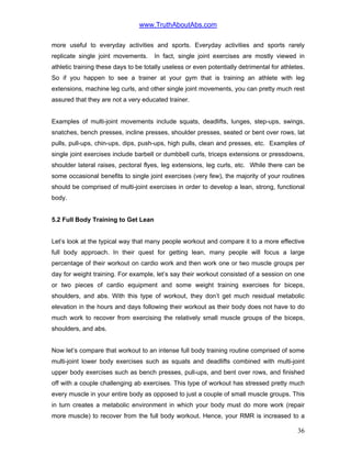 www.TruthAboutAbs.com
more useful to everyday activities and sports. Everyday activities and sports rarely
replicate single joint movements. In fact, single joint exercises are mostly viewed in
athletic training these days to be totally useless or even potentially detrimental for athletes.
So if you happen to see a trainer at your gym that is training an athlete with leg
extensions, machine leg curls, and other single joint movements, you can pretty much rest
assured that they are not a very educated trainer.
Examples of multi-joint movements include squats, deadlifts, lunges, step-ups, swings,
snatches, bench presses, incline presses, shoulder presses, seated or bent over rows, lat
pulls, pull-ups, chin-ups, dips, push-ups, high pulls, clean and presses, etc. Examples of
single joint exercises include barbell or dumbbell curls, triceps extensions or pressdowns,
shoulder lateral raises, pectoral flyes, leg extensions, leg curls, etc. While there can be
some occasional benefits to single joint exercises (very few), the majority of your routines
should be comprised of multi-joint exercises in order to develop a lean, strong, functional
body.
5.2 Full Body Training to Get Lean
Let’s look at the typical way that many people workout and compare it to a more effective
full body approach. In their quest for getting lean, many people will focus a large
percentage of their workout on cardio work and then work one or two muscle groups per
day for weight training. For example, let’s say their workout consisted of a session on one
or two pieces of cardio equipment and some weight training exercises for biceps,
shoulders, and abs. With this type of workout, they don’t get much residual metabolic
elevation in the hours and days following their workout as their body does not have to do
much work to recover from exercising the relatively small muscle groups of the biceps,
shoulders, and abs.
Now let’s compare that workout to an intense full body training routine comprised of some
multi-joint lower body exercises such as squats and deadlifts combined with multi-joint
upper body exercises such as bench presses, pull-ups, and bent over rows, and finished
off with a couple challenging ab exercises. This type of workout has stressed pretty much
every muscle in your entire body as opposed to just a couple of small muscle groups. This
in turn creates a metabolic environment in which your body must do more work (repair
more muscle) to recover from the full body workout. Hence, your RMR is increased to a
36
 
