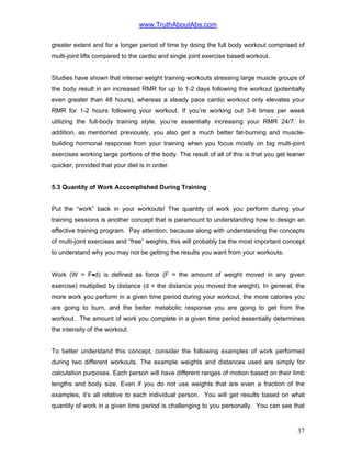 www.TruthAboutAbs.com
greater extent and for a longer period of time by doing the full body workout comprised of
multi-joint lifts compared to the cardio and single joint exercise based workout.
Studies have shown that intense weight training workouts stressing large muscle groups of
the body result in an increased RMR for up to 1-2 days following the workout (potentially
even greater than 48 hours), whereas a steady pace cardio workout only elevates your
RMR for 1-2 hours following your workout. If you’re working out 3-4 times per week
utilizing the full-body training style, you’re essentially increasing your RMR 24/7. In
addition, as mentioned previously, you also get a much better fat-burning and muscle-
building hormonal response from your training when you focus mostly on big multi-joint
exercises working large portions of the body. The result of all of this is that you get leaner
quicker, provided that your diet is in order.
5.3 Quantity of Work Accomplished During Training
Put the “work” back in your workouts! The quantity of work you perform during your
training sessions is another concept that is paramount to understanding how to design an
effective training program. Pay attention, because along with understanding the concepts
of multi-joint exercises and “free” weights, this will probably be the most important concept
to understand why you may not be getting the results you want from your workouts.
Work (W = F•d) is defined as force (F = the amount of weight moved in any given
exercise) multiplied by distance (d = the distance you moved the weight). In general, the
more work you perform in a given time period during your workout, the more calories you
are going to burn, and the better metabolic response you are going to get from the
workout. The amount of work you complete in a given time period essentially determines
the intensity of the workout.
To better understand this concept, consider the following examples of work performed
during two different workouts. The example weights and distances used are simply for
calculation purposes. Each person will have different ranges of motion based on their limb
lengths and body size. Even if you do not use weights that are even a fraction of the
examples, it’s all relative to each individual person. You will get results based on what
quantity of work in a given time period is challenging to you personally. You can see that
37
 