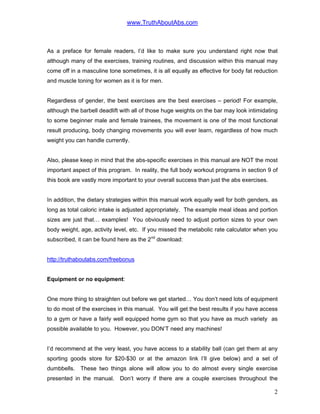 www.TruthAboutAbs.com
As a preface for female readers, I’d like to make sure you understand right now that
although many of the exercises, training routines, and discussion within this manual may
come off in a masculine tone sometimes, it is all equally as effective for body fat reduction
and muscle toning for women as it is for men.
Regardless of gender, the best exercises are the best exercises – period! For example,
although the barbell deadlift with all of those huge weights on the bar may look intimidating
to some beginner male and female trainees, the movement is one of the most functional
result producing, body changing movements you will ever learn, regardless of how much
weight you can handle currently.
Also, please keep in mind that the abs-specific exercises in this manual are NOT the most
important aspect of this program. In reality, the full body workout programs in section 9 of
this book are vastly more important to your overall success than just the abs exercises.
In addition, the dietary strategies within this manual work equally well for both genders, as
long as total caloric intake is adjusted appropriately. The example meal ideas and portion
sizes are just that… examples! You obviously need to adjust portion sizes to your own
body weight, age, activity level, etc. If you missed the metabolic rate calculator when you
subscribed, it can be found here as the 2nd
download:
http://truthaboutabs.com/freebonus
Equipment or no equipment:
One more thing to straighten out before we get started… You don’t need lots of equipment
to do most of the exercises in this manual. You will get the best results if you have access
to a gym or have a fairly well equipped home gym so that you have as much variety as
possible available to you. However, you DON’T need any machines!
I’d recommend at the very least, you have access to a stability ball (can get them at any
sporting goods store for $20-$30 or at the amazon link I’ll give below) and a set of
dumbbells. These two things alone will allow you to do almost every single exercise
presented in the manual. Don’t worry if there are a couple exercises throughout the
2
 
