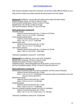 www.TruthAboutAbs.com
both workout examples contain four exercises, yet will have vastly different effects on your
body and the results you achieve towards becoming leaner and more ripped.
Workout #1 (ineffective; not enough work performed to obtain the best results)
Barbell shoulder shrugs, 315 lbs x 5 sets of 10 reps
Front shoulder barbell raises, 45 lbs x 3 sets of 12 reps
Barbell bicep curls, 95 lbs x 3 sets of 10 reps
Calf machine presses, 300 lbs x 3 sets of 20 reps
Work performed in workout #1
Shoulder shrugs:
distance moved during each rep = 3 inches or 0.25 feet
Work = 315 x 5 x 10 x 0.25 = 3,938 lb•ft
Front shoulder barbell raises:
distance moved during each rep = 2 feet
Work = 45 x 3 x 12 x 2 = 3,240 lb•ft
Barbell bicep curls:
distance moved during each rep = 2 feet
Work = 95 x 3 x 10 x 2 = 5,700 lb•ft
Calf machine presses:
distance moved during each rep = 4 inches or 0.33 feet
Work = 300 x 3 x 20 x 0.33 = 5,940 lb•ft
Total work completed in workout #1: 18,818 lb•ft
Workout #2 (more effective; much more work completed)
Barbell clean & presses, 155 lbs x 5 sets of 4 reps
Barbell back squats, 275 lbs x 5 sets of 5 reps
Weighted pullups, 190-lb bodyweight plus 45 lbs extra x 4 sets of 6 reps
One arm dumbbell snatches, 55 lbs x 4 sets of 6 reps with each arm
Work performed in workout #2
Barbell clean & presses (clean from floor to shoulders, and then press overhead):
distance moved during each rep = 8 feet
Work = 155 x 5 x 4 x 8 = 24,800 lb•ft (This exercise alone accomplished more work
than the entire workout #1!)
Barbell back squats:
distance moved during each rep = 2 feet
Work = 275 x 5 x 5 x 2 = 13,750 lb•ft
Weighted pullups:
distance moved during each rep = 2 feet
Work = 235 x 4 x 6 x 2 = 11,280 lb•ft
One arm dumbbell snatches (snatch from floor to overhead):
distance moved during each rep = 8 feet
Work = 55 x 4 x 6 x 8 x 2 (both arms) = 21,120 lb•ft
Total work completed in workout #2: 70,950 lb•ft
38
 