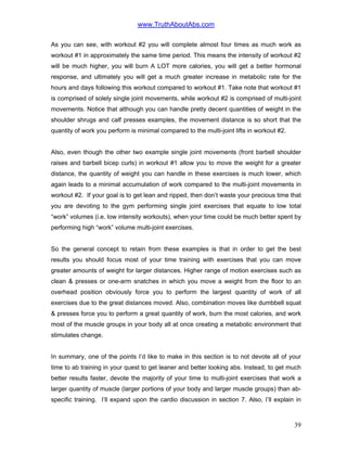 www.TruthAboutAbs.com
As you can see, with workout #2 you will complete almost four times as much work as
workout #1 in approximately the same time period. This means the intensity of workout #2
will be much higher, you will burn A LOT more calories, you will get a better hormonal
response, and ultimately you will get a much greater increase in metabolic rate for the
hours and days following this workout compared to workout #1. Take note that workout #1
is comprised of solely single joint movements, while workout #2 is comprised of multi-joint
movements. Notice that although you can handle pretty decent quantities of weight in the
shoulder shrugs and calf presses examples, the movement distance is so short that the
quantity of work you perform is minimal compared to the multi-joint lifts in workout #2.
Also, even though the other two example single joint movements (front barbell shoulder
raises and barbell bicep curls) in workout #1 allow you to move the weight for a greater
distance, the quantity of weight you can handle in these exercises is much lower, which
again leads to a minimal accumulation of work compared to the multi-joint movements in
workout #2. If your goal is to get lean and ripped, then don’t waste your precious time that
you are devoting to the gym performing single joint exercises that equate to low total
“work” volumes (i.e. low intensity workouts), when your time could be much better spent by
performing high “work” volume multi-joint exercises.
So the general concept to retain from these examples is that in order to get the best
results you should focus most of your time training with exercises that you can move
greater amounts of weight for larger distances. Higher range of motion exercises such as
clean & presses or one-arm snatches in which you move a weight from the floor to an
overhead position obviously force you to perform the largest quantity of work of all
exercises due to the great distances moved. Also, combination moves like dumbbell squat
& presses force you to perform a great quantity of work, burn the most calories, and work
most of the muscle groups in your body all at once creating a metabolic environment that
stimulates change.
In summary, one of the points I’d like to make in this section is to not devote all of your
time to ab training in your quest to get leaner and better looking abs. Instead, to get much
better results faster, devote the majority of your time to multi-joint exercises that work a
larger quantity of muscle (larger portions of your body and larger muscle groups) than ab-
specific training. I’ll expand upon the cardio discussion in section 7. Also, I’ll explain in
39
 