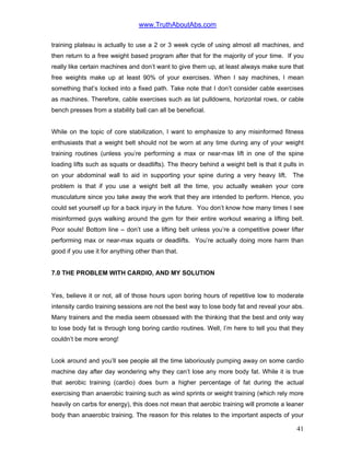 www.TruthAboutAbs.com
training plateau is actually to use a 2 or 3 week cycle of using almost all machines, and
then return to a free weight based program after that for the majority of your time. If you
really like certain machines and don’t want to give them up, at least always make sure that
free weights make up at least 90% of your exercises. When I say machines, I mean
something that’s locked into a fixed path. Take note that I don’t consider cable exercises
as machines. Therefore, cable exercises such as lat pulldowns, horizontal rows, or cable
bench presses from a stability ball can all be beneficial.
While on the topic of core stabilization, I want to emphasize to any misinformed fitness
enthusiasts that a weight belt should not be worn at any time during any of your weight
training routines (unless you’re performing a max or near-max lift in one of the spine
loading lifts such as squats or deadlifts). The theory behind a weight belt is that it pulls in
on your abdominal wall to aid in supporting your spine during a very heavy lift. The
problem is that if you use a weight belt all the time, you actually weaken your core
musculature since you take away the work that they are intended to perform. Hence, you
could set yourself up for a back injury in the future. You don’t know how many times I see
misinformed guys walking around the gym for their entire workout wearing a lifting belt.
Poor souls! Bottom line – don’t use a lifting belt unless you’re a competitive power lifter
performing max or near-max squats or deadlifts. You’re actually doing more harm than
good if you use it for anything other than that.
7.0 THE PROBLEM WITH CARDIO, AND MY SOLUTION
Yes, believe it or not, all of those hours upon boring hours of repetitive low to moderate
intensity cardio training sessions are not the best way to lose body fat and reveal your abs.
Many trainers and the media seem obsessed with the thinking that the best and only way
to lose body fat is through long boring cardio routines. Well, I’m here to tell you that they
couldn’t be more wrong!
Look around and you’ll see people all the time laboriously pumping away on some cardio
machine day after day wondering why they can’t lose any more body fat. While it is true
that aerobic training (cardio) does burn a higher percentage of fat during the actual
exercising than anaerobic training such as wind sprints or weight training (which rely more
heavily on carbs for energy), this does not mean that aerobic training will promote a leaner
body than anaerobic training. The reason for this relates to the important aspects of your
41
 