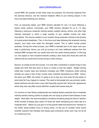 www.TruthAboutAbs.com
overall RMR, the quantity of lean body mass you possess, the hormonal response from
the exercise stimulus, and the residual metabolic effect of your training session in the
hours and days following your workout.
First, as previously stated, your RMR remains elevated for only 1-2 hours following a
typical cardio workout. Conversely, your RMR remains elevated for up to 1-2 days
following a strenuous anaerobic training session (weight training, sprints, and other high
intensity exercises) in which a large quantity of your skeletal muscle has been
traumatized. This trauma created in your muscles during anaerobic training is the process
of muscle protein breakdown. Then, in the hours and days following that anaerobic training
session, your body must repair the damaged muscle. This is called muscle protein
synthesis. During this whole process, your RMR is elevated due to the repair work your
body is performing. Hence, you end up burning a lot more additional calories from this
residual RMR increase than you would have from the cardio training session. In the long
run, this aspect is more important towards creating a lean body than those few extra fat
calories that you would have burned during a cardio workout.
Second, as simple as this fact sounds, it is most often overlooked in people trying to lose
weight who think that they have to focus on cardio to lose the weight. Weight training
builds lean muscle mass and therefore increases your RMR. Excessive cardio training
actually can cause a loss of lean muscle mass, therefore decreasing your RMR. Hence,
the lower your RMR, the harder it’s going to be to lose any more body fat and easier to
store body fat if you happen to overeat. The result is that people who use primarily cardio-
based workouts and also have a poor diet frequently acquire that “skinny-fat” appearance
where they have very little muscle definition coupled with excess body fat.
It is common to hear fitness professionals and medical doctors prescribe low to moderate
intensity aerobic training (cardio) to people who are trying to prevent heart disease or lose
weight. Most often, the recommendations constitute something along the lines of “perform
30-60 minutes of steady pace cardio 3-5 times per week maintaining your heart rate at a
moderate level”. Before you just give in to this popular belief and become the “hamster on
the wheel” doing endless hours of boring cardio, I’d like you to consider some recent
scientific research that indicates that steady pace endurance cardio work may not be all
it’s cracked up to be.
42
 