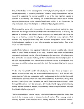 www.TruthAboutAbs.com
First, realize that our bodies are designed to perform physical activity in bursts of exertion
followed by recovery, or stop-and-go movement instead of steady state movement. Recent
research is suggesting that physical variability is one of the most important aspects to
consider in your training. This tendency can be seen throughout nature as all animals
demonstrate stop-and-go motion instead of steady state motion. In fact, humans are the
only creatures in nature that attempt to do “endurance” type physical activities.
Most competitive sports (with the exception of endurance running or cycling) are also
based on stop-and-go movement or short bursts of exertion followed by recovery. To
examine an example of the different effects of endurance or steady state training versus
stop-and-go training, consider the physiques of marathoners versus sprinters. Most
sprinters carry a physique that is very lean, muscular, and powerful looking, while the
typical dedicated marathoner is more often emaciated and sickly looking. Now which
would you rather resemble?
Another factor to keep in mind regarding the benefits of physical variability is the internal
effect of various forms of exercise on our body. Scientists have known that excessive
steady state endurance exercise (different for everyone, but sometimes defined as greater
than 60 minutes per session, most days of the week) increases free radical production in
the body, can degenerate joints, reduces immune function, causes muscle wasting, and
can cause a pro-inflammatory response in the body that can potentially lead to chronic
diseases.
On the other hand, highly variable intensity training has been linked to increased anti-
oxidant production in the body and an anti-inflammatory response, a more efficient nitric
oxide response (which can encourage a healthy cardiovascular system), and an increased
metabolic rate response (which can assist with weight loss). Furthermore, steady state
endurance training only trains the heart at one specific heart rate range and doesn’t train it
to respond to various every day stressors. On the other hand, highly variable intensity
training teaches the heart to respond to and recovery from a variety of demands making it
less likely to fail when you need it.
The important aspect of variable intensity training that makes it superior over steady state
cardio is the recovery period in between bursts of exertion. That recovery period is
crucially important for the body to elicit a healthy response to an exercise stimulus.
43
 