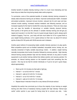 www.TruthAboutAbs.com
Another benefit of variable intensity training is that it is much more interesting and has
lower drop-out rates than long boring steady state cardio programs.
To summarize, some of the potential benefits of variable intensity training compared to
steady state endurance training are as follows: improved cardiovascular health, increased
anti-oxidant protection, improved immune function, reduced risk for joint wear and tear,
reduced muscle wasting, increased residual metabolic rate following exercise, and an
increased capacity for the heart to handle life’s every day stressors. There are many ways
you can reap the benefits of stop-and-go or variable intensity physical training.
Wind sprints or hill sprints are the ultimate in variable intensity training and will get you
ripped and muscular in no time flat. If you’re in good enough shape to sprint, always sprint
instead of jogging. Trust me…your body will look much better for it! For a great finish to
your weight training workouts, or for a great workout on their own, try about 6-12 all-out
sprints of about 50-100 yards with 30-90 seconds rest in between.
Another great method of incorporating highly variable intensity exercise is to play sports.
Most competitive sports such as football, basketball, racquetball, tennis, hockey, etc. are
naturally comprised of highly variable stop-and-go motion. In addition, weight training
naturally incorporates short bursts of exertion followed by recovery periods. High intensity
interval training (varying between high and low intensity intervals on any piece of cardio
equipment) is yet another training method that utilizes exertion and recovery periods. For
example, an interval training session on the treadmill could look something like this
(caution - this may be too fast for shorter individuals or if you’re not yet in good shape;
adjust appropriately):
• Warm-up for 3-4 minutes at a fast walk or light jog
• Interval 1 - run at 8.0 mi/hr for 1 minute
• Interval 2 - walk at 4.0 mi/hr for 1.5 minutes
• Interval 3 - run at 10.0 mi/hr for 1 minute
• Interval 4 - walk at 4.0 mi/hr for 1.5 minutes
• Repeat those 4 intervals 4 times for a very intense 20-minute workout.
Hopefully this section has convinced you to focus the majority of your training on weight
training and other forms of resistance training coupled with high intensity “interval type
cardio” and/or sprints in your quest for losing body fat to uncover your abs. I also
44
 