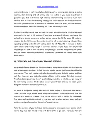 www.TruthAboutAbs.com
recommend mixing in high intensity type training such as jumping rope, boxing, a rowing
machine, stair climbing, and hill running into your routine in your quest to get lean. I
guarantee you that a 20-minute high intensity interval training session is much more
effective than a 40-50 minute boring steady pace cardio session due to several factors
discussed previously such as the residual metabolic after-burn effect, muscle retention,
hormonal response, heart rate variability, etc. It will also save you time!
Another incredible interval style workout that really stimulates the fat burning hormonal
response in the body is hill sprinting. If you have any type of hill near your house this
workout is as simple as running as fast as you can up the hill for about 30 yards (or
however big the hill is), and then walk down the hill as your recovery interval. Keep
repeating sprinting up the hill with walking down the hill. About 10-15 minutes of that is
VERY intense and usually enough of a workout for most people. If you have any kind of
hill (perhaps at a park or even just a hilly road) near you, consider incorporating hill sprints
a couple times a week into your workout routines and I guarantee you’ll see a leaner body
within weeks!
8.0 FREQUENCY AND DURATION OF TRAINING SESSIONS
Many people falsely believe that you must workout everyday or at least 5-6 days/week to
build a lean ripped physique. In fact, for most people, training that frequently will lead to
over-training. Your body needs a stimulus (exercise) in order to build muscle and lose
body fat. However, your body also needs sufficient rest to recover from that exercise.
Therefore, training everyday doesn’t give the body much time to rebuild and get ready for
the next training session. On the other hand, if you only train one day per week, you’re
doing little more than a sedentary individual.
So, what is an optimal training frequency for most people to obtain the best results?
There’s not one single answer since everyone is different. It also depends on how you
structure your sessions. However, most people respond best to training 3-4 days/week.
That allows sufficient training stimuli to force your body to adapt, yet also allows sufficient
rest to prevent you from getting “burned out” or overtraining.
As for the duration of your individual training sessions, once again many people falsely
believe they must train for 2-3 hours each day in order to get lean. However, there are
45
 