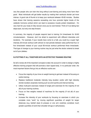 www.TruthAboutAbs.com
very few people who can train this long without over-training and doing more harm than
good. Most individuals will get better results by making their workouts shorter yet more
intense. A good rule of thumb is to keep your workouts between 45-60 minutes. Studies
have shown that training sessions exceeding one hour promote higher levels of the
catabolic hormone cortisol which can lead to excessive muscle protein breakdown. It’s
very hard for your body to fully recover once you’ve over-trained. Think of it as taking two
steps back, but only one step forward.
In summary, the majority of people respond best to training 3-4 times/week for 45-60
minutes/session. However, don’t be afraid to experiment with different intensities and
durations. For example, if your results have come to a halt, you could try a super high
intensity 20-minute workout (with almost no rest periods between sets) performed four or
five times/week instead of your usual 60-minute workout performed three times/week.
That type of change to your training routine may be just what the doctor ordered to break
out of your plateau.
9.0 PUTTING IT ALL TOGETHER INTO AN EFFECTIVE TRAINING ROUTINE
So let’s review all of the important concepts to take into account in order to design a highly
effective training program that will promote a lean ripped body. In no particular order, the
most important factors that go into an effective routine are:
• Focus the majority of your time on weight training to get lean instead of focusing on
cardio training;
• Replace traditional moderate intensity long duration cardio with high intensity
shorter duration anaerobic training such as wind sprints and interval training;
• Utilize multi-joint exercises instead of single joint exercises for the majority (if not
all) of your training routines;
• Focus on free weights instead of machines for the majority (if not all) of your
training;
• Increase the intensity of your workouts by focusing on exercises in which you
complete more “work” by moving significant quantities of weight for larger
distances (e.g. barbell clean & presses or one arm snatches constitute much
greater quantities of work than shoulder shrugs or calf presses);
46
 
