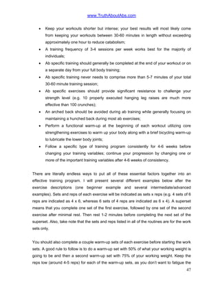 www.TruthAboutAbs.com
• Keep your workouts shorter but intense; your best results will most likely come
from keeping your workouts between 30-60 minutes in length without exceeding
approximately one hour to reduce catabolism;
• A training frequency of 3-4 sessions per week works best for the majority of
individuals;
• Ab specific training should generally be completed at the end of your workout or on
a separate day from your full body training;
• Ab specific training never needs to comprise more than 5-7 minutes of your total
30-60 minute training session;
• Ab specific exercises should provide significant resistance to challenge your
strength level (e.g. 10 properly executed hanging leg raises are much more
effective than 100 crunches);
• An arched back should be avoided during ab training while generally focusing on
maintaining a hunched back during most ab exercises;
• Perform a functional warm-up at the beginning of each workout utilizing core
strengthening exercises to warm up your body along with a brief bicycling warm-up
to lubricate the lower body joints;
• Follow a specific type of training program consistently for 4-6 weeks before
changing your training variables; continue your progression by changing one or
more of the important training variables after 4-6 weeks of consistency.
There are literally endless ways to put all of these essential factors together into an
effective training program. I will present several different examples below after the
exercise descriptions (one beginner example and several intermediate/advanced
examples). Sets and reps of each exercise will be indicated as sets x reps (e.g. 4 sets of 6
reps are indicated as 4 x 6, whereas 6 sets of 4 reps are indicated as 6 x 4). A superset
means that you complete one set of the first exercise, followed by one set of the second
exercise after minimal rest. Then rest 1-2 minutes before completing the next set of the
superset. Also, take note that the sets and reps listed in all of the routines are for the work
sets only.
You should also complete a couple warm-up sets of each exercise before starting the work
sets. A good rule to follow is to do a warm-up set with 50% of what your working weight is
going to be and then a second warm-up set with 75% of your working weight. Keep the
reps low (around 4-5 reps) for each of the warm-up sets, as you don’t want to fatigue the
47
 