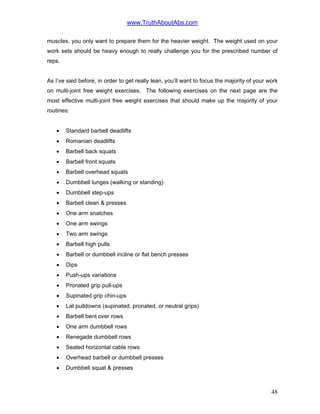 www.TruthAboutAbs.com
muscles, you only want to prepare them for the heavier weight. The weight used on your
work sets should be heavy enough to really challenge you for the prescribed number of
reps.
As I’ve said before, in order to get really lean, you’ll want to focus the majority of your work
on multi-joint free weight exercises. The following exercises on the next page are the
most effective multi-joint free weight exercises that should make up the majority of your
routines:
• Standard barbell deadlifts
• Romanian deadlifts
• Barbell back squats
• Barbell front squats
• Barbell overhead squats
• Dumbbell lunges (walking or standing)
• Dumbbell step-ups
• Barbell clean & presses
• One arm snatches
• One arm swings
• Two arm swings
• Barbell high pulls
• Barbell or dumbbell incline or flat bench presses
• Dips
• Push-ups variations
• Pronated grip pull-ups
• Supinated grip chin-ups
• Lat pulldowns (supinated, pronated, or neutral grips)
• Barbell bent over rows
• One arm dumbbell rows
• Renegade dumbbell rows
• Seated horizontal cable rows
• Overhead barbell or dumbbell presses
• Dumbbell squat & presses
48
 
