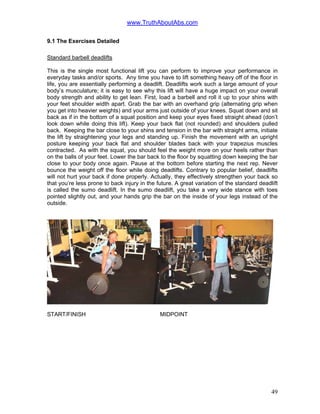 www.TruthAboutAbs.com
9.1 The Exercises Detailed
Standard barbell deadlifts
This is the single most functional lift you can perform to improve your performance in
everyday tasks and/or sports. Any time you have to lift something heavy off of the floor in
life, you are essentially performing a deadlift. Deadlifts work such a large amount of your
body’s musculature; it is easy to see why this lift will have a huge impact on your overall
body strength and ability to get lean. First, load a barbell and roll it up to your shins with
your feet shoulder width apart. Grab the bar with an overhand grip (alternating grip when
you get into heavier weights) and your arms just outside of your knees. Squat down and sit
back as if in the bottom of a squat position and keep your eyes fixed straight ahead (don’t
look down while doing this lift). Keep your back flat (not rounded) and shoulders pulled
back. Keeping the bar close to your shins and tension in the bar with straight arms, initiate
the lift by straightening your legs and standing up. Finish the movement with an upright
posture keeping your back flat and shoulder blades back with your trapezius muscles
contracted. As with the squat, you should feel the weight more on your heels rather than
on the balls of your feet. Lower the bar back to the floor by squatting down keeping the bar
close to your body once again. Pause at the bottom before starting the next rep. Never
bounce the weight off the floor while doing deadlifts. Contrary to popular belief, deadlifts
will not hurt your back if done properly. Actually, they effectively strengthen your back so
that you’re less prone to back injury in the future. A great variation of the standard deadlift
is called the sumo deadlift. In the sumo deadlift, you take a very wide stance with toes
pointed slightly out, and your hands grip the bar on the inside of your legs instead of the
outside.
START/FINISH MIDPOINT
49
 