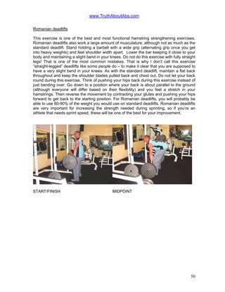www.TruthAboutAbs.com
Romanian deadlifts
This exercise is one of the best and most functional hamstring strengthening exercises.
Romanian deadlifts also work a large amount of musculature, although not as much as the
standard deadlift. Stand holding a barbell with a wide grip (alternating grip once you get
into heavy weights) and feet shoulder width apart. Lower the bar keeping it close to your
body and maintaining a slight bend in your knees. Do not do this exercise with fully straight
legs! That is one of the most common mistakes. That is why I don’t call this exercise
“straight-legged” deadlifts like some people do – to make it clear that you are supposed to
have a very slight bend in your knees. As with the standard deadlift, maintain a flat back
throughout and keep the shoulder blades pulled back and chest out. Do not let your back
round during this exercise. Think of pushing your hips back during this exercise instead of
just bending over. Go down to a position where your back is about parallel to the ground
(although everyone will differ based on their flexibility) and you feel a stretch in your
hamstrings. Then reverse the movement by contracting your glutes and pushing your hips
forward to get back to the starting position. For Romanian deadlifts, you will probably be
able to use 80-90% of the weight you would use on standard deadlifts. Romanian deadlifts
are very important for increasing the strength needed during sprinting, so if you’re an
athlete that needs sprint speed, these will be one of the best for your improvement.
START/FINISH MIDPOINT
50
 