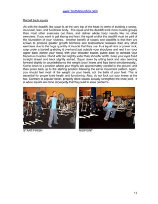 www.TruthAboutAbs.com
Barbell back squats
As with the deadlift, the squat is at the very top of the heap in terms of building a strong,
muscular, lean, and functional body. The squat and the deadlift work more muscle groups
than most other exercises out there, and deliver whole body results like no other
exercises. If you want to get strong and lean, the squat and/or the deadlift must be part of
the foundation of your routines. Another benefit of squats and deadlifts is that they are
known to produce greater growth hormone and testosterone releases than any other
exercises due to the huge quantity of muscle that they use. In a squat rack or power rack,
step under a barbell grabbing it overhand just outside your shoulders and rest it on your
upper back (below your neck) with your shoulder blades pulled back to contract your
trapezius muscles. Stand with feet slightly wider than shoulder width. Keep your eyes fixed
straight ahead and back slightly arched. Squat down by sitting back and also bending
forward slightly to counterbalance the weight (your knees and hips bend simultaneously).
Come down to a position where your thighs are approximately parallel to the ground, and
then press back up to the starting position following the same movement pattern. Again,
you should feel most of the weight on your heels, not the balls of your feet. This is
essential for proper knee health and functioning. Also, do not lock out your knees at the
top. Contrary to popular belief, properly done squats actually strengthen the knee joint. It
is when squats are done improperly that they lead to knee problems.
START/FINISH MIDPOINT
51
 