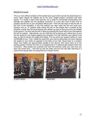 www.TruthAboutAbs.com
Barbell front squats
This is a more difficult variation of the barbell back squat which recruits the abdominals to a
much higher degree for stability due to the more upright position compared with back
squats. It is mostly a lower body exercise, but is great for functionally incorporating core
strength and stability into the squatting movement. It is also very hard to learn how to
properly rest the bar on your shoulders without pain. There are two ways to rest the bar on
the front of the shoulders. In the first method, you step under the bar and cross your
forearms into an “X” position while resting the bar on the dimple that is created by the
shoulder muscle near the bone keeping your elbows up high so that your arms are parallel
to the ground. You then hold the bar in place by pressing the thumb side of your fists against
the bar for support. Alternatively, you can hold the bar by placing your palms face up and
the bar resting on your fingers against your shoulders. For both methods, your elbows must
stay up high to prevent the weight from falling. Find out which bar support method is more
comfortable for you. Then, initiate the squat from your hips by sitting back and down keeping
the weight on your heels as opposed to the balls of your feet. Squat down to a position
where your thighs are approximately parallel to the ground, then press back up to the
starting position. Practice first with an un-weighted bar or a relatively light weight to learn the
movement. Most people are surprised how hard this exercise works your abs once you
learn the correct form. I find that my abs are pretty sore the next day after returning to a
cycle of front squats after not doing them for a couple months.
START/FINISH MIDPOINT
52
 