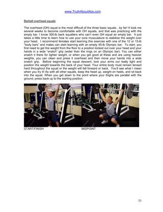 www.TruthAboutAbs.com
Barbell overhead squats
The overhead (OH) squat is the most difficult of the three basic squats…by far! It took me
several weeks to become comfortable with OH squats, and that was practicing with the
empty bar. I know 300-lb back squatters who can’t even OH squat an empty bar. It just
takes a little time to learn how to use your core musculature to stabilize the weight over
your head. I recommend females start learning this exercise with one of the 12 or 15-lb
“body bars” and males can start learning with an empty 45-lb Olympic bar. To start, you
first need to get the weight from the floor to a position locked out over your head and your
hands in a wide “snatch” grip (wider than the rings on an Olympic bar). You can either
snatch it there for lighter weight, or when you get good at these and are using heavier
weights, you can clean and press it overhead and then move your hands into a wide
snatch grip. Before beginning the squat descent, lock your arms out really tight and
position the weight towards the back of your head. Your entire body must remain tensed
hard throughout the squat or the weight will fall forward or back. You’ll see what I mean
when you try it! As with all other squats, keep the head up, weight on heels, and sit back
into the squat. When you get down to the point where your thighs are parallel with the
ground, press back up to the starting position.
START/FINISH MIDPOINT
53
 