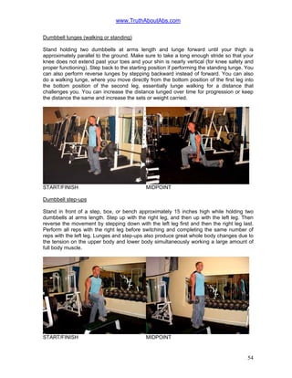 www.TruthAboutAbs.com
Dumbbell lunges (walking or standing)
Stand holding two dumbbells at arms length and lunge forward until your thigh is
approximately parallel to the ground. Make sure to take a long enough stride so that your
knee does not extend past your toes and your shin is nearly vertical (for knee safety and
proper functioning). Step back to the starting position if performing the standing lunge. You
can also perform reverse lunges by stepping backward instead of forward. You can also
do a walking lunge, where you move directly from the bottom position of the first leg into
the bottom position of the second leg, essentially lunge walking for a distance that
challenges you. You can increase the distance lunged over time for progression or keep
the distance the same and increase the sets or weight carried.
START/FINISH MIDPOINT
Dumbbell step-ups
Stand in front of a step, box, or bench approximately 15 inches high while holding two
dumbbells at arms length. Step up with the right leg, and then up with the left leg. Then
reverse the movement by stepping down with the left leg first and then the right leg last.
Perform all reps with the right leg before switching and completing the same number of
reps with the left leg. Lunges and step-ups also produce great whole body changes due to
the tension on the upper body and lower body simultaneously working a large amount of
full body muscle.
START/FINISH MIDPOINT
54
 