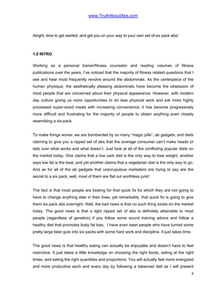www.TruthAboutAbs.com
Alright, time to get started, and get you on your way to your own set of six pack abs!
1.0 INTRO
Working as a personal trainer/fitness counselor and reading volumes of fitness
publications over the years, I’ve noticed that the majority of fitness related questions that I
see and hear most frequently revolve around the abdominals. As the centerpiece of the
human physique, the aesthetically pleasing abdominals have become the obsession of
most people that are concerned about their physical appearance. However, with modern
day culture giving us more opportunities to do less physical work and eat more highly
processed super-sized meals with increasing convenience, it has become progressively
more difficult and frustrating for the majority of people to obtain anything even closely
resembling a six-pack.
To make things worse, we are bombarded by so many “magic pills”, ab gadgets, and diets
claiming to give you a ripped set of abs that the average consumer can’t make heads or
tails over what works and what doesn’t. Just look at all of the conflicting popular diets on
the market today. One claims that a low carb diet is the only way to lose weight, another
says low fat is the best, and yet another claims that a vegetarian diet is the only way to go.
And as for all of the ab gadgets that unscrupulous marketers are trying to say are the
secret to a six pack; well, most of them are flat out worthless junk!
The fact is that most people are looking for that quick fix for which they are not going to
have to change anything else in their lives; yet remarkably, that quick fix is going to give
them six pack abs overnight. Well, the bad news is that no such thing exists on the market
today. The good news is that a tight ripped set of abs is definitely attainable to most
people (regardless of genetics) if you follow some sound training advice and follow a
healthy diet that promotes body fat loss. I have even seen people who have turned some
pretty large beer guts into six packs with some hard work and discipline. It just takes time.
The good news is that healthy eating can actually be enjoyable and doesn’t have to feel
restrictive. It just takes a little knowledge on choosing the right foods, eating at the right
times, and eating the right quantities and proportions. You will actually feel more energized
and more productive each and every day by following a balanced diet as I will present
4
 