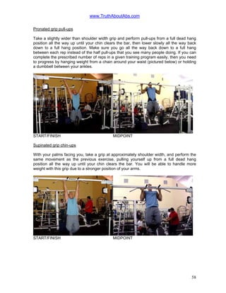 www.TruthAboutAbs.com
Pronated grip pull-ups
Take a slightly wider than shoulder width grip and perform pull-ups from a full dead hang
position all the way up until your chin clears the bar, then lower slowly all the way back
down to a full hang position. Make sure you go all the way back down to a full hang
between each rep instead of the half pull-ups that you see many people doing. If you can
complete the prescribed number of reps in a given training program easily, then you need
to progress by hanging weight from a chain around your waist (pictured below) or holding
a dumbbell between your ankles.
START/FINISH MIDPOINT
Supinated grip chin-ups
With your palms facing you, take a grip at approximately shoulder width, and perform the
same movement as the previous exercise, pulling yourself up from a full dead hang
position all the way up until your chin clears the bar. You will be able to handle more
weight with this grip due to a stronger position of your arms.
START/FINISH MIDPOINT
58
 