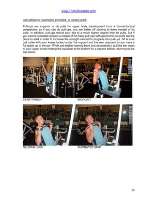 www.TruthAboutAbs.com
Lat pulldowns (supinated, pronated, or neutral grips)
Pull-ups are superior to lat pulls for upper body development from a biomechanical
perspective, so if you can do pull-ups, you are better off sticking to them instead of lat
pulls. In addition, pull-ups recruit your abs to a much higher degree than lat pulls. But if
you cannot complete at least a couple of full hang pull-ups with good form, lat pulls are the
place to start in order to increase the strength needed to progress into pull-ups. Sit at a lat
pull cable with your knees tucked under the support and the seat adjusted so you have a
full reach up to the bar. While just slightly leaning back (not excessively), pull the bar down
to your upper chest holding the squeeze at the bottom for a second before returning to the
top slowly.
START/FINISH MIDPOINT
NEUTRAL GRIP SUPINATED GRIP
59
 