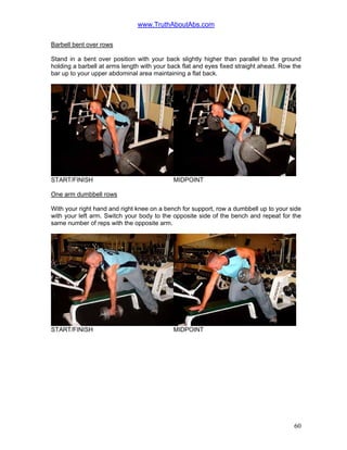 www.TruthAboutAbs.com
Barbell bent over rows
Stand in a bent over position with your back slightly higher than parallel to the ground
holding a barbell at arms length with your back flat and eyes fixed straight ahead. Row the
bar up to your upper abdominal area maintaining a flat back.
START/FINISH MIDPOINT
One arm dumbbell rows
With your right hand and right knee on a bench for support, row a dumbbell up to your side
with your left arm. Switch your body to the opposite side of the bench and repeat for the
same number of reps with the opposite arm.
START/FINISH MIDPOINT
60
 