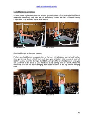 www.TruthAboutAbs.com
Seated horizontal cable rows
Sit with knees slightly bent and row a wider grip attachment up to your upper abdominal
area while maintaining a flat back. Do not wildly sway forward and back during the rowing
– keep your torso relatively stable while rowing.
START/FINISH MIDPOINT
Overhead barbell or dumbbell presses
Perform overhead barbell presses in front of the body trying to avoid leaning back too far,
since performing them behind your neck puts your shoulders into excessive external
rotation causing potential damage. Dumbbells work great for overhead presses since you
can use them at the sides of your head and avoid leaning back too much. Press the
dumbbells up in an arc motion bringing them closer together at the top without clanging
them.
START/FINISH MIDPOINT
61
 