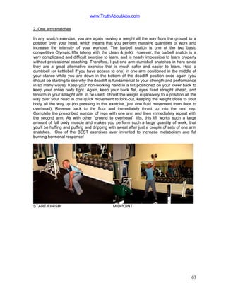 www.TruthAboutAbs.com
2. One arm snatches
In any snatch exercise, you are again moving a weight all the way from the ground to a
position over your head, which means that you perform massive quantities of work and
increase the intensity of your workout. The barbell snatch is one of the two basic
competitive Olympic lifts (along with the clean & jerk). However, the barbell snatch is a
very complicated and difficult exercise to learn, and is nearly impossible to learn properly
without professional coaching. Therefore, I put one arm dumbbell snatches in here since
they are a great alternative exercise that is much safer and easier to learn. Hold a
dumbbell (or kettlebell if you have access to one) in one arm positioned in the middle of
your stance while you are down in the bottom of the deadlift position once again (you
should be starting to see why the deadlift is fundamental to your strength and performance
in so many ways). Keep your non-working hand in a fist positioned on your lower back to
keep your entire body tight. Again, keep your back flat, eyes fixed straight ahead, and
tension in your straight arm to be used. Thrust the weight explosively to a position all the
way over your head in one quick movement to lock-out, keeping the weight close to your
body all the way up (no pressing in this exercise, just one fluid movement from floor to
overhead). Reverse back to the floor and immediately thrust up into the next rep.
Complete the prescribed number of reps with one arm and then immediately repeat with
the second arm. As with other “ground to overhead” lifts, this lift works such a large
amount of full body muscle and makes you perform such a large quantity of work, that
you’ll be huffing and puffing and dripping with sweat after just a couple of sets of one arm
snatches. One of the BEST exercises ever invented to increase metabolism and fat
burning hormonal response!
START/FINISH MIDPOINT
63
 