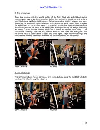 www.TruthAboutAbs.com
3. One arm swings
Begin this exercise with the weight slightly off the floor. Start with a slight back swing
between your legs to get the momentum going, then swing the weight out and up to a
height just above eye level. Let the weight fall back down to a position between your legs,
decelerate the weight quickly at the bottom, and then use the same hip/leg thrust to power
the weight back up into another swing. It is important to note that you are using your legs
and hips to generate the thrust in the swing (your arm is just holding the weight, not doing
the lifting). You’re basically coming down into a partial squat with each swing. The
combination of swings, snatches, and deadlifts will build your lower back strength so that
you never have to worry about a weak back ever again. High repetition swings and
snatches are amazing fat burners that blow any traditional cardio out the window!
START/FINISH MIDPOINT
4. Two arm swings
This is the same basic motion as the one arm swing, but you grasp the dumbbell with both
hands on the side of it as pictured below.
START/FINISH MIDPOINT
64
 