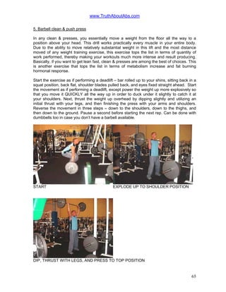www.TruthAboutAbs.com
5. Barbell clean & push press
In any clean & presses, you essentially move a weight from the floor all the way to a
position above your head. This drill works practically every muscle in your entire body.
Due to the ability to move relatively substantial weight in this lift and the most distance
moved of any weight training exercise, this exercise tops the list in terms of quantity of
work performed, thereby making your workouts much more intense and result producing.
Basically, if you want to get lean fast, clean & presses are among the best of choices. This
is another exercise that tops the list in terms of metabolism increase and fat burning
hormonal response.
Start the exercise as if performing a deadlift – bar rolled up to your shins, sitting back in a
squat position, back flat, shoulder blades pulled back, and eyes fixed straight ahead. Start
the movement as if performing a deadlift, except power the weight up more explosively so
that you move it QUICKLY all the way up in order to duck under it slightly to catch it at
your shoulders. Next, thrust the weight up overhead by dipping slightly and utilizing an
initial thrust with your legs, and then finishing the press with your arms and shoulders.
Reverse the movement in three steps – down to the shoulders, down to the thighs, and
then down to the ground. Pause a second before starting the next rep. Can be done with
dumbbells too in case you don’t have a barbell available.
START EXPLODE UP TO SHOULDER POSITION
DIP, THRUST WITH LEGS, AND PRESS TO TOP POSITION
65
 