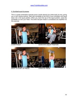 www.TruthAboutAbs.com
6. Dumbbell squat & presses
This is a great combination exercise since it works almost your entire body at once, giving
you a very intense workout. Start with dumbbells at the front of your shoulders and squat
down into a full squat position. When you reach the top of the squat position, press the
dumbbells up over your head. The entire two-part motion is considered one repetition for
this exercise.
START/FINISH DOWN INTO SQUAT POSITION
BACK TO START OF PRESS FINISH OF PRESS
66
 