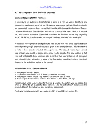www.TruthAboutAbs.com
9.3 The Example Full Body Workouts Explained
Example Bodyweight-Only Routines:
In case you’re not quite up to the challenge of going to a gym just yet, or don’t have any
free weights available at home just yet, I’ll give you an example bodyweight-only routine to
get you started. However, keep in mind that to really get to the next level with your fitness,
I’d highly recommend you eventually join a gym, or at the very least, invest in a stability
ball, and a set of adjustable powerblock dumbbells as described in the very beginning
“READ FIRST” section of this book, so that you can have your own “mini home gym”.
A great way for beginners to start getting fat loss results from your entire body is to begin
with simple bodyweight exercise circuits as given in the example below. Your best bet is
to try to do these circuit workouts 3-4 times per week. After about 6 weeks, if you worked
hard enough, you should be seeing some great results already. The only problem is that
your body will adapt to these workouts after a month or two, so eventually, it will be in your
best interest to start advancing to some of the free weight based workouts as described
throughout the rest of this section of the manual.
Bodyweight Circuit Example Workout
1. Bodyweight squats – 8 reps
2. Floor Mountain Climbers – 20 to 30 seconds of feet shuffling
3. Bodyweight walking lunges – up 8 steps, turn around, back 8 steps
4. Pushups (hands elevated on table or chair if can’t do from floor) – 10 reps
Repeat circuit twice each workout for the first 2 weeks. Thereafter, you can repeat the
circuit 3-5 times to get a great full body workout. Take no rest between exercises in the
circuit, but take 1-2 minutes rest after completing each circuit.
Finish your circuit workout with abs routine level #1 or level #2 from section 3.5.
67
 