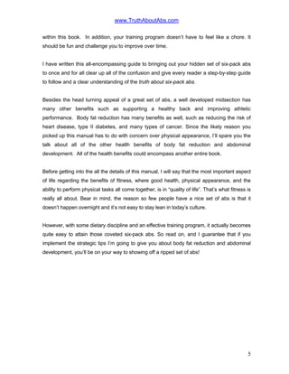 www.TruthAboutAbs.com
within this book. In addition, your training program doesn’t have to feel like a chore. It
should be fun and challenge you to improve over time.
I have written this all-encompassing guide to bringing out your hidden set of six-pack abs
to once and for all clear up all of the confusion and give every reader a step-by-step guide
to follow and a clear understanding of the truth about six-pack abs.
Besides the head turning appeal of a great set of abs, a well developed midsection has
many other benefits such as supporting a healthy back and improving athletic
performance. Body fat reduction has many benefits as well, such as reducing the risk of
heart disease, type II diabetes, and many types of cancer. Since the likely reason you
picked up this manual has to do with concern over physical appearance, I’ll spare you the
talk about all of the other health benefits of body fat reduction and abdominal
development. All of the health benefits could encompass another entire book.
Before getting into the all the details of this manual, I will say that the most important aspect
of life regarding the benefits of fitness, where good health, physical appearance, and the
ability to perform physical tasks all come together, is in “quality of life”. That’s what fitness is
really all about. Bear in mind, the reason so few people have a nice set of abs is that it
doesn’t happen overnight and it’s not easy to stay lean in today’s culture.
However, with some dietary discipline and an effective training program, it actually becomes
quite easy to attain those coveted six-pack abs. So read on, and I guarantee that if you
implement the strategic tips I’m going to give you about body fat reduction and abdominal
development, you’ll be on your way to showing off a ripped set of abs!
5
 