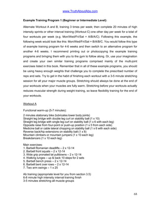 www.TruthAboutAbs.com
Example Training Program 1 (Beginner or Intermediate Level):
Alternate Workout A and B, training 3 times per week; then complete 20 minutes of high
intensity sprints or other interval training (Workout C) one other day per week for a total of
four workouts per week (e.g. Mon/Wed/Fri/Sat = A/B/A/C). Following this example, the
following week would look like this: Mon/Wed/Fri/Sat = B/A/B/C. You would follow this type
of example training program for 4-6 weeks and then switch to an alternative program for
another 4-6 weeks. I recommend printing out or photocopying the example training
programs and bringing them with you to the gym to follow along. Or, use your imagination
and create your own similar training programs comprised mainly of the multi-joint
exercises listed in this book. Remember that in all of these example programs, you should
be using heavy enough weights that challenge you to complete the prescribed number of
reps and sets. Try to get in the habit of finishing each workout with a 3-5 minute stretching
session for all your major muscle groups. Stretching should always be done at the end of
your workouts when your muscles are fully warm. Stretching before your workouts actually
reduces muscular strength during weight training, so leave flexibility training for the end of
your workouts.
Workout A
Functional warm-up (5-7 minutes):
2 minutes stationary bike (lubricates lower body joints)
Straight leg bridge with double leg curl on stability ball (1 x 10)
Straight leg bridge with single leg curl on stability ball (1 x 6 with each leg)
Opposite raise from four-point or push-up position (1 x 5 from each side)
Medicine ball or cable lateral chopping on stability ball (1 x 6 with each side)
Reverse back/hip extensions on stability ball (1 x 8)
Mountain climbers or mountain jumpers (1 x 10 each leg)
Breakdancers (1 x 10 each leg)
Main exercises:
1. Barbell Romanian deadlifts – 2 x 12-14
2. Barbell front squats – 2 x 12-14
3. Wide grip pronated lat pulldowns – 2 x 12-14
4. Walking lunges – up & back 10 steps for 2 sets
5. Barbell bench press – 2 x 12-14
6. Barbell bent over rows – 2 x 12-14
7. Two arm swings – 1 x 25
Ab training (appropriate level for you from section 3.5)
6-8 minute high intensity interval training finish
3-5 minutes stretching all muscle groups
68
 