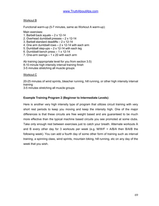 www.TruthAboutAbs.com
Workout B
Functional warm-up (5-7 minutes, same as Workout A warm-up):
Main exercises:
1. Barbell back squats – 2 x 12-14
2. Overhead dumbbell presses – 2 x 12-14
3. Barbell standard deadlifts – 2 x 12-14
4. One arm dumbbell rows – 2 x 12-14 with each arm
5. Dumbbell step-ups – 2 x 12-14 with each leg
6. Dumbbell bench press – 1 x 12-14
7. One-arm swings – 1 x 20 with each arm
Ab training (appropriate level for you from section 3.5)
8-10 minute high intensity interval training finish
3-5 minutes stretching all muscle groups
Workout C
20-25 minutes of wind sprints, bleacher running, hill running, or other high intensity interval
training
3-5 minutes stretching all muscle groups
Example Training Program 2 (Beginner to Intermediate Levels):
Here is another very high intensity type of program that utilizes circuit training with very
short rest periods to keep you moving and keep the intensity high. One of the major
differences is that these circuits are free weight based and are guaranteed to be much
more effective than the typical machine based circuits you see promoted at some clubs.
Take only enough rest between exercises just to catch your breath. Alternate workouts A
and B every other day for 3 workouts per week (e.g. M/W/F = A/B/A then B/A/B the
following week). You can add a fourth day of some other form of training such as interval
training, a spinning class, wind sprints, mountain biking, hill running, etc on any day of the
week that you wish.
69
 