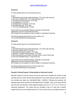 www.TruthAboutAbs.com
Workout A
5 minute general warm-up or functional warm-up
Circuit:
1. Dumbbell reverse lunges (alternating legs), 10-12 reps with each leg
2. One arm dumbbell rows, 10-12 reps with each arm
3. Dumbbell squat and presses, 10-12 reps
4. Lat pulldowns, 10-12 reps
5. Dumbbell bench presses, 10-12 reps
6. Dumbbell step ups, 10-12 reps
7. Two arm dumbbell swings, 15 reps
Take as little rest as possible between exercises (<30 seconds)
Repeat this circuit of 7 exercises three times
Don’t forget to try to progress on reps or weight on subsequent workouts
Ab training (appropriate level for you from section 3.5)
3-5 minutes stretching all muscle groups
Workout B
5 minute general warm-up or functional warm-up
Circuit:
1. Dumbbell forward lunges (alternating legs), 10-12 reps with each leg
2. Bent over barbell rows, 10-12 reps
3. Dumbbell Romanian deadlifts, 10-12 reps
4. Barbell or dumbbell incline presses, 10-12 reps
5. Box jumps (jump up and down onto step, bench, or box), 20-25 reps
6. One arm dumbbell swings, 10 reps each arm
Take as little rest as possible between exercises (<30 seconds)
Repeat this circuit of 6 exercises three times
Don’t forget to try to progress on reps or weight on subsequent workouts
Ab training (appropriate level for you from section 3.5)
3-5 minutes stretching all muscle groups
Example Training Program 3 (Intermediate to Advanced Levels):
Alternate Workout A and B, training 3 times per week; then complete 20 minutes of high
intensity sprints or other interval training (Workout C) one other day per week for a total of
four workouts per week (e.g. Mon/Wed/Fri/Sat = A/B/A/C). Following this example, the
following week would look like this: Mon/Wed/Fri/Sat = B/A/B/C. Also, you’ll notice that the
sets and reps are denoted in three separate stages such as 4 x 5, 5 x 5, 6 x 5. This is an
advanced progression. This means that you complete 4 sets of 5 reps with a specific
weight the first time you complete workout A. Then, the next time you complete workout A,
70
 