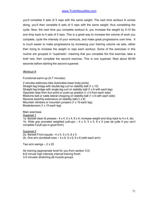 www.TruthAboutAbs.com
you’ll complete 5 sets of 5 reps with the same weight. The next time workout A comes
along, you’ll then complete 6 sets of 5 reps with the same weight, thus completing the
cycle. Now, the next time you complete workout A, you increase the weight by 5-10 lbs
and drop back to 4 sets of 5 reps. This is a great way to increase the volume of work you
complete, cycle the intensity of your workouts, and make great progressions over time. It
is much easier to make progressions by increasing your training volume via sets, rather
than trying to increase the weight or reps each workout. Some of the exercises in this
routine are grouped in “supersets”, meaning that you complete the first exercise, take a
brief rest, then complete the second exercise. This is one superset. Rest about 60-90
seconds before starting the second superset.
Workout A
Functional warm-up (5-7 minutes):
2 minutes stationary bike (lubricates lower body joints)
Straight leg bridge with double leg curl on stability ball (1 x 10)
Straight leg bridge with single leg curl on stability ball (1 x 6 with each leg)
Opposite raise from four-point or push-up position (1 x 5 from each side)
Medicine ball or cable lateral chopping on stability ball (1 x 6 with each side)
Reverse back/hip extensions on stability ball (1 x 8)
Mountain climbers or mountain jumpers (1 x 10 each leg)
Breakdancers (1 x 10 each leg)
Main exercises:
Superset 1
1a. Barbell clean & presses - 4 x 4, 5 x 4, 6 x 4, increase weight and drop back to 4 x 4, etc.
1b. Wide grip pronated weighted pull-ups – 4 x 5, 5 x 5, 6 x 5 (use lat pulls if you can’t
complete 5 pull-ups in good form)
Superset 2
2a. Barbell Front squats - 4 x 5, 5 x 5, 6 x 5
2b. One arm dumbbell rows – 4 x 6, 5 x 6, 6 x 6 (with each arm)
Two arm swings – 2 x 25
Ab training (appropriate level for you from section 3.5)
6-8 minute high intensity interval training finish
3-5 minutes stretching all muscle groups
71
 