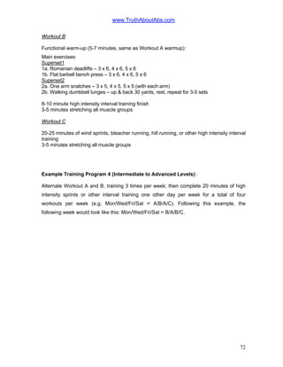 www.TruthAboutAbs.com
Workout B
Functional warm-up (5-7 minutes, same as Workout A warmup):
Main exercises:
Superset1
1a. Romanian deadlifts – 3 x 6, 4 x 6, 5 x 6
1b. Flat barbell bench press – 3 x 6, 4 x 6, 5 x 6
Superset2
2a. One arm snatches – 3 x 5, 4 x 5, 5 x 5 (with each arm)
2b. Walking dumbbell lunges – up & back 30 yards, rest, repeat for 3-5 sets
8-10 minute high intensity interval training finish
3-5 minutes stretching all muscle groups
Workout C
20-25 minutes of wind sprints, bleacher running, hill running, or other high intensity interval
training
3-5 minutes stretching all muscle groups
Example Training Program 4 (Intermediate to Advanced Levels):
Alternate Workout A and B, training 3 times per week; then complete 20 minutes of high
intensity sprints or other interval training one other day per week for a total of four
workouts per week (e.g. Mon/Wed/Fri/Sat = A/B/A/C). Following this example, the
following week would look like this: Mon/Wed/Fri/Sat = B/A/B/C.
72
 
