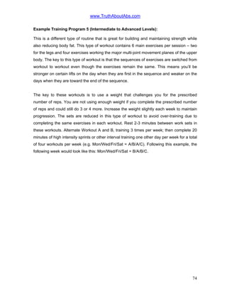 www.TruthAboutAbs.com
Example Training Program 5 (Intermediate to Advanced Levels):
This is a different type of routine that is great for building and maintaining strength while
also reducing body fat. This type of workout contains 6 main exercises per session – two
for the legs and four exercises working the major multi-joint movement planes of the upper
body. The key to this type of workout is that the sequences of exercises are switched from
workout to workout even though the exercises remain the same. This means you’ll be
stronger on certain lifts on the day when they are first in the sequence and weaker on the
days when they are toward the end of the sequence.
The key to these workouts is to use a weight that challenges you for the prescribed
number of reps. You are not using enough weight if you complete the prescribed number
of reps and could still do 3 or 4 more. Increase the weight slightly each week to maintain
progression. The sets are reduced in this type of workout to avoid over-training due to
completing the same exercises in each workout. Rest 2-3 minutes between work sets in
these workouts. Alternate Workout A and B, training 3 times per week; then complete 20
minutes of high intensity sprints or other interval training one other day per week for a total
of four workouts per week (e.g. Mon/Wed/Fri/Sat = A/B/A/C). Following this example, the
following week would look like this: Mon/Wed/Fri/Sat = B/A/B/C.
74
 