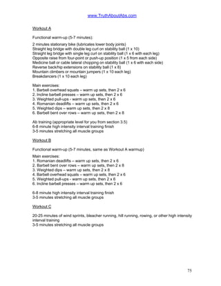 www.TruthAboutAbs.com
Workout A
Functional warm-up (5-7 minutes):
2 minutes stationary bike (lubricates lower body joints)
Straight leg bridge with double leg curl on stability ball (1 x 10)
Straight leg bridge with single leg curl on stability ball (1 x 6 with each leg)
Opposite raise from four-point or push-up position (1 x 5 from each side)
Medicine ball or cable lateral chopping on stability ball (1 x 6 with each side)
Reverse back/hip extensions on stability ball (1 x 8)
Mountain climbers or mountain jumpers (1 x 10 each leg)
Breakdancers (1 x 10 each leg)
Main exercises:
1. Barbell overhead squats – warm up sets, then 2 x 6
2. Incline barbell presses – warm up sets, then 2 x 6
3. Weighted pull-ups - warm up sets, then 2 x 6
4. Romanian deadlifts – warm up sets, then 2 x 6
5. Weighted dips – warm up sets, then 2 x 8
6. Barbell bent over rows – warm up sets, then 2 x 8
Ab training (appropriate level for you from section 3.5)
6-8 minute high intensity interval training finish
3-5 minutes stretching all muscle groups
Workout B
Functional warm-up (5-7 minutes, same as Workout A warmup)
Main exercises:
1. Romanian deadlifts – warm up sets, then 2 x 6
2. Barbell bent over rows – warm up sets, then 2 x 8
3. Weighted dips – warm up sets, then 2 x 8
4. Barbell overhead squats – warm up sets, then 2 x 6
5. Weighted pull-ups - warm up sets, then 2 x 6
6. Incline barbell presses – warm up sets, then 2 x 6
6-8 minute high intensity interval training finish
3-5 minutes stretching all muscle groups
Workout C
20-25 minutes of wind sprints, bleacher running, hill running, rowing, or other high intensity
interval training
3-5 minutes stretching all muscle groups
75
 
