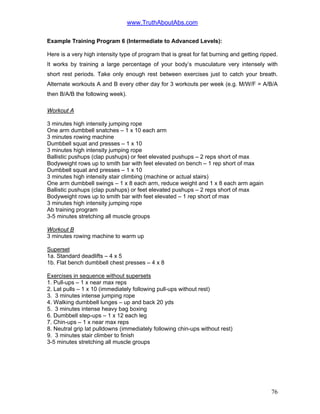 www.TruthAboutAbs.com
Example Training Program 6 (Intermediate to Advanced Levels):
Here is a very high intensity type of program that is great for fat burning and getting ripped.
It works by training a large percentage of your body’s musculature very intensely with
short rest periods. Take only enough rest between exercises just to catch your breath.
Alternate workouts A and B every other day for 3 workouts per week (e.g. M/W/F = A/B/A
then B/A/B the following week).
Workout A
3 minutes high intensity jumping rope
One arm dumbbell snatches – 1 x 10 each arm
3 minutes rowing machine
Dumbbell squat and presses – 1 x 10
3 minutes high intensity jumping rope
Ballistic pushups (clap pushups) or feet elevated pushups – 2 reps short of max
Bodyweight rows up to smith bar with feet elevated on bench – 1 rep short of max
Dumbbell squat and presses – 1 x 10
3 minutes high intensity stair climbing (machine or actual stairs)
One arm dumbbell swings – 1 x 8 each arm, reduce weight and 1 x 8 each arm again
Ballistic pushups (clap pushups) or feet elevated pushups – 2 reps short of max
Bodyweight rows up to smith bar with feet elevated – 1 rep short of max
3 minutes high intensity jumping rope
Ab training program
3-5 minutes stretching all muscle groups
Workout B
3 minutes rowing machine to warm up
Superset
1a. Standard deadlifts – 4 x 5
1b. Flat bench dumbbell chest presses – 4 x 8
Exercises in sequence without supersets
1. Pull-ups – 1 x near max reps
2. Lat pulls – 1 x 10 (immediately following pull-ups without rest)
3. 3 minutes intense jumping rope
4. Walking dumbbell lunges – up and back 20 yds
5. 3 minutes intense heavy bag boxing
6. Dumbbell step-ups – 1 x 12 each leg
7. Chin-ups – 1 x near max reps
8. Neutral grip lat pulldowns (immediately following chin-ups without rest)
9. 3 minutes stair climber to finish
3-5 minutes stretching all muscle groups
76
 
