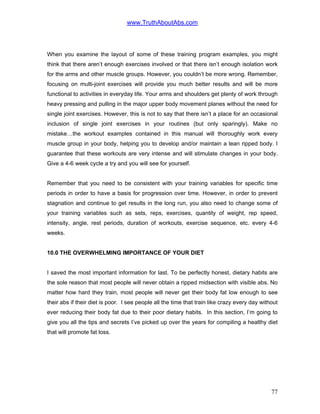 www.TruthAboutAbs.com
When you examine the layout of some of these training program examples, you might
think that there aren’t enough exercises involved or that there isn’t enough isolation work
for the arms and other muscle groups. However, you couldn’t be more wrong. Remember,
focusing on multi-joint exercises will provide you much better results and will be more
functional to activities in everyday life. Your arms and shoulders get plenty of work through
heavy pressing and pulling in the major upper body movement planes without the need for
single joint exercises. However, this is not to say that there isn’t a place for an occasional
inclusion of single joint exercises in your routines (but only sparingly). Make no
mistake…the workout examples contained in this manual will thoroughly work every
muscle group in your body, helping you to develop and/or maintain a lean ripped body. I
guarantee that these workouts are very intense and will stimulate changes in your body.
Give a 4-6 week cycle a try and you will see for yourself.
Remember that you need to be consistent with your training variables for specific time
periods in order to have a basis for progression over time. However, in order to prevent
stagnation and continue to get results in the long run, you also need to change some of
your training variables such as sets, reps, exercises, quantity of weight, rep speed,
intensity, angle, rest periods, duration of workouts, exercise sequence, etc. every 4-6
weeks.
10.0 THE OVERWHELMING IMPORTANCE OF YOUR DIET
I saved the most important information for last. To be perfectly honest, dietary habits are
the sole reason that most people will never obtain a ripped midsection with visible abs. No
matter how hard they train, most people will never get their body fat low enough to see
their abs if their diet is poor. I see people all the time that train like crazy every day without
ever reducing their body fat due to their poor dietary habits. In this section, I’m going to
give you all the tips and secrets I’ve picked up over the years for compiling a healthy diet
that will promote fat loss.
77
 