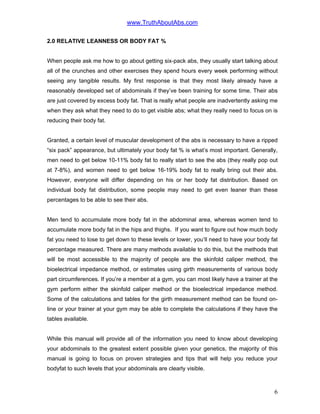 www.TruthAboutAbs.com
2.0 RELATIVE LEANNESS OR BODY FAT %
When people ask me how to go about getting six-pack abs, they usually start talking about
all of the crunches and other exercises they spend hours every week performing without
seeing any tangible results. My first response is that they most likely already have a
reasonably developed set of abdominals if they’ve been training for some time. Their abs
are just covered by excess body fat. That is really what people are inadvertently asking me
when they ask what they need to do to get visible abs; what they really need to focus on is
reducing their body fat.
Granted, a certain level of muscular development of the abs is necessary to have a ripped
“six pack” appearance, but ultimately your body fat % is what’s most important. Generally,
men need to get below 10-11% body fat to really start to see the abs (they really pop out
at 7-8%), and women need to get below 16-19% body fat to really bring out their abs.
However, everyone will differ depending on his or her body fat distribution. Based on
individual body fat distribution, some people may need to get even leaner than these
percentages to be able to see their abs.
Men tend to accumulate more body fat in the abdominal area, whereas women tend to
accumulate more body fat in the hips and thighs. If you want to figure out how much body
fat you need to lose to get down to these levels or lower, you’ll need to have your body fat
percentage measured. There are many methods available to do this, but the methods that
will be most accessible to the majority of people are the skinfold caliper method, the
bioelectrical impedance method, or estimates using girth measurements of various body
part circumferences. If you’re a member at a gym, you can most likely have a trainer at the
gym perform either the skinfold caliper method or the bioelectrical impedance method.
Some of the calculations and tables for the girth measurement method can be found on-
line or your trainer at your gym may be able to complete the calculations if they have the
tables available.
While this manual will provide all of the information you need to know about developing
your abdominals to the greatest extent possible given your genetics, the majority of this
manual is going to focus on proven strategies and tips that will help you reduce your
bodyfat to such levels that your abdominals are clearly visible.
6
 