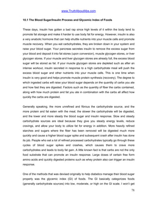 www.TruthAboutAbs.com
10.1 The Blood Sugar/Insulin Process and Glycemic Index of Foods
These days, insulin has gotten a bad rap since high levels of it within the body tend to
promote fat storage and make it harder to use body fat for energy. However, insulin is also
a very anabolic hormone that can help shuttle nutrients into your muscle cells and promote
muscle recovery. When you eat carbohydrates, they are broken down in your system and
raise your blood sugar. Your pancreas secretes insulin to remove the excess sugar from
your blood and deposit it into fat stores (upon conversion), muscle glycogen stores, or liver
glycogen stores. If your muscle and liver glycogen stores are already full, the excess blood
sugar will be stored as fat. If your muscle glycogen stores are depleted such as after an
intense workout, insulin secreted in response to a high carbohydrate meal will push the
excess blood sugar and other nutrients into your muscle cells. This is one time when
insulin is very good and helps promote muscle protein synthesis (recovery). The degree to
which ingested carbs will raise your blood sugar depends on the quantity of carbs you ate
and how fast they are digested. Factors such as the quantity of fiber the carbs contained,
along with how much protein and fat you ate in combination with the carbs all affect how
quickly the carbs are digested.
Generally speaking, the more unrefined and fibrous the carbohydrate source, and the
more protein and fat eaten with the meal, the slower the carbohydrate will be digested,
and the lower and more steady the blood sugar and insulin response. Slow and steady
carbohydrate sources are ideal because they give you steady energy levels, reduce
cravings, and allow your body to utilize fat for energy in addition. More heavily refined
starches and sugars where the fiber has been removed will be digested much more
quickly and cause a higher blood sugar spike and subsequent crash after insulin has done
its job. People who eat a lot of refined processed carbohydrates typically go through these
cycles of blood sugar spikes and crashes, which causes them to crave more
carbohydrates and leads to body fat gain. A little known fact is that carbs are not the only
food substrate that can promote an insulin response. Large doses of certain free form
amino acids and quickly digested proteins such as whey protein also can trigger an insulin
response.
One of the methods that was devised originally to help diabetics manage their blood sugar
properly was the glycemic index (GI) of foods. The GI basically categorizes foods
(generally carbohydrate sources) into low, moderate, or high on the GI scale. I won’t get
78
 