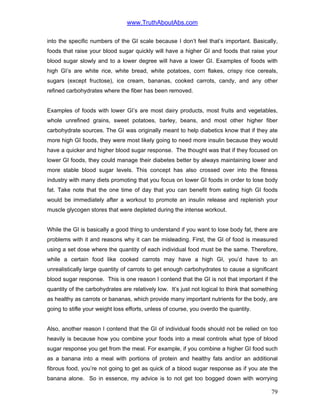 www.TruthAboutAbs.com
into the specific numbers of the GI scale because I don’t feel that’s important. Basically,
foods that raise your blood sugar quickly will have a higher GI and foods that raise your
blood sugar slowly and to a lower degree will have a lower GI. Examples of foods with
high GI’s are white rice, white bread, white potatoes, corn flakes, crispy rice cereals,
sugars (except fructose), ice cream, bananas, cooked carrots, candy, and any other
refined carbohydrates where the fiber has been removed.
Examples of foods with lower GI’s are most dairy products, most fruits and vegetables,
whole unrefined grains, sweet potatoes, barley, beans, and most other higher fiber
carbohydrate sources. The GI was originally meant to help diabetics know that if they ate
more high GI foods, they were most likely going to need more insulin because they would
have a quicker and higher blood sugar response. The thought was that if they focused on
lower GI foods, they could manage their diabetes better by always maintaining lower and
more stable blood sugar levels. This concept has also crossed over into the fitness
industry with many diets promoting that you focus on lower GI foods in order to lose body
fat. Take note that the one time of day that you can benefit from eating high GI foods
would be immediately after a workout to promote an insulin release and replenish your
muscle glycogen stores that were depleted during the intense workout.
While the GI is basically a good thing to understand if you want to lose body fat, there are
problems with it and reasons why it can be misleading. First, the GI of food is measured
using a set dose where the quantity of each individual food must be the same. Therefore,
while a certain food like cooked carrots may have a high GI, you’d have to an
unrealistically large quantity of carrots to get enough carbohydrates to cause a significant
blood sugar response. This is one reason I contend that the GI is not that important if the
quantity of the carbohydrates are relatively low. It’s just not logical to think that something
as healthy as carrots or bananas, which provide many important nutrients for the body, are
going to stifle your weight loss efforts, unless of course, you overdo the quantity.
Also, another reason I contend that the GI of individual foods should not be relied on too
heavily is because how you combine your foods into a meal controls what type of blood
sugar response you get from the meal. For example, if you combine a higher GI food such
as a banana into a meal with portions of protein and healthy fats and/or an additional
fibrous food, you’re not going to get as quick of a blood sugar response as if you ate the
banana alone. So in essence, my advice is to not get too bogged down with worrying
79
 