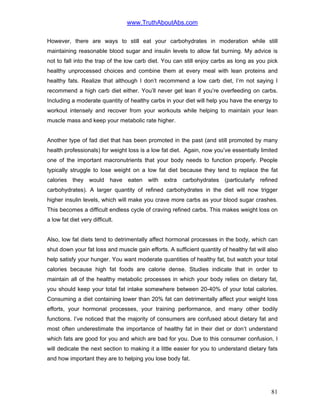 www.TruthAboutAbs.com
However, there are ways to still eat your carbohydrates in moderation while still
maintaining reasonable blood sugar and insulin levels to allow fat burning. My advice is
not to fall into the trap of the low carb diet. You can still enjoy carbs as long as you pick
healthy unprocessed choices and combine them at every meal with lean proteins and
healthy fats. Realize that although I don’t recommend a low carb diet, I’m not saying I
recommend a high carb diet either. You’ll never get lean if you’re overfeeding on carbs.
Including a moderate quantity of healthy carbs in your diet will help you have the energy to
workout intensely and recover from your workouts while helping to maintain your lean
muscle mass and keep your metabolic rate higher.
Another type of fad diet that has been promoted in the past (and still promoted by many
health professionals) for weight loss is a low fat diet. Again, now you’ve essentially limited
one of the important macronutrients that your body needs to function properly. People
typically struggle to lose weight on a low fat diet because they tend to replace the fat
calories they would have eaten with extra carbohydrates (particularly refined
carbohydrates). A larger quantity of refined carbohydrates in the diet will now trigger
higher insulin levels, which will make you crave more carbs as your blood sugar crashes.
This becomes a difficult endless cycle of craving refined carbs. This makes weight loss on
a low fat diet very difficult.
Also, low fat diets tend to detrimentally affect hormonal processes in the body, which can
shut down your fat loss and muscle gain efforts. A sufficient quantity of healthy fat will also
help satisfy your hunger. You want moderate quantities of healthy fat, but watch your total
calories because high fat foods are calorie dense. Studies indicate that in order to
maintain all of the healthy metabolic processes in which your body relies on dietary fat,
you should keep your total fat intake somewhere between 20-40% of your total calories.
Consuming a diet containing lower than 20% fat can detrimentally affect your weight loss
efforts, your hormonal processes, your training performance, and many other bodily
functions. I’ve noticed that the majority of consumers are confused about dietary fat and
most often underestimate the importance of healthy fat in their diet or don’t understand
which fats are good for you and which are bad for you. Due to this consumer confusion, I
will dedicate the next section to making it a little easier for you to understand dietary fats
and how important they are to helping you lose body fat.
81
 