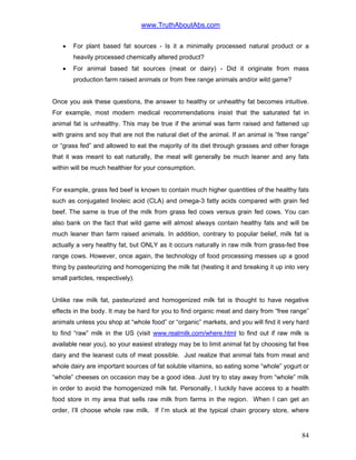www.TruthAboutAbs.com
• For plant based fat sources - Is it a minimally processed natural product or a
heavily processed chemically altered product?
• For animal based fat sources (meat or dairy) - Did it originate from mass
production farm raised animals or from free range animals and/or wild game?
Once you ask these questions, the answer to healthy or unhealthy fat becomes intuitive.
For example, most modern medical recommendations insist that the saturated fat in
animal fat is unhealthy. This may be true if the animal was farm raised and fattened up
with grains and soy that are not the natural diet of the animal. If an animal is “free range”
or “grass fed” and allowed to eat the majority of its diet through grasses and other forage
that it was meant to eat naturally, the meat will generally be much leaner and any fats
within will be much healthier for your consumption.
For example, grass fed beef is known to contain much higher quantities of the healthy fats
such as conjugated linoleic acid (CLA) and omega-3 fatty acids compared with grain fed
beef. The same is true of the milk from grass fed cows versus grain fed cows. You can
also bank on the fact that wild game will almost always contain healthy fats and will be
much leaner than farm raised animals. In addition, contrary to popular belief, milk fat is
actually a very healthy fat, but ONLY as it occurs naturally in raw milk from grass-fed free
range cows. However, once again, the technology of food processing messes up a good
thing by pasteurizing and homogenizing the milk fat (heating it and breaking it up into very
small particles, respectively).
Unlike raw milk fat, pasteurized and homogenized milk fat is thought to have negative
effects in the body. It may be hard for you to find organic meat and dairy from “free range”
animals unless you shop at “whole food” or “organic” markets, and you will find it very hard
to find “raw” milk in the US (visit www.realmilk.com/where.html to find out if raw milk is
available near you), so your easiest strategy may be to limit animal fat by choosing fat free
dairy and the leanest cuts of meat possible. Just realize that animal fats from meat and
whole dairy are important sources of fat soluble vitamins, so eating some “whole” yogurt or
“whole” cheeses on occasion may be a good idea. Just try to stay away from “whole” milk
in order to avoid the homogenized milk fat. Personally, I luckily have access to a health
food store in my area that sells raw milk from farms in the region. When I can get an
order, I’ll choose whole raw milk. If I’m stuck at the typical chain grocery store, where
84
 