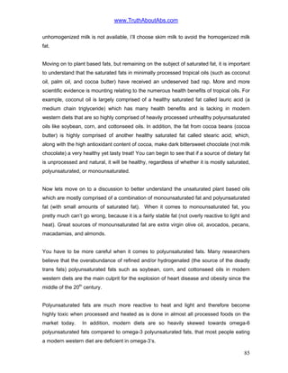 www.TruthAboutAbs.com
unhomogenized milk is not available, I’ll choose skim milk to avoid the homogenized milk
fat.
Moving on to plant based fats, but remaining on the subject of saturated fat, it is important
to understand that the saturated fats in minimally processed tropical oils (such as coconut
oil, palm oil, and cocoa butter) have received an undeserved bad rap. More and more
scientific evidence is mounting relating to the numerous health benefits of tropical oils. For
example, coconut oil is largely comprised of a healthy saturated fat called lauric acid (a
medium chain triglyceride) which has many health benefits and is lacking in modern
western diets that are so highly comprised of heavily processed unhealthy polyunsaturated
oils like soybean, corn, and cottonseed oils. In addition, the fat from cocoa beans (cocoa
butter) is highly comprised of another healthy saturated fat called stearic acid, which,
along with the high antioxidant content of cocoa, make dark bittersweet chocolate (not milk
chocolate) a very healthy yet tasty treat! You can begin to see that if a source of dietary fat
is unprocessed and natural, it will be healthy, regardless of whether it is mostly saturated,
polyunsaturated, or monounsaturated.
Now lets move on to a discussion to better understand the unsaturated plant based oils
which are mostly comprised of a combination of monounsaturated fat and polyunsaturated
fat (with small amounts of saturated fat). When it comes to monounsaturated fat, you
pretty much can’t go wrong, because it is a fairly stable fat (not overly reactive to light and
heat). Great sources of monounsaturated fat are extra virgin olive oil, avocados, pecans,
macadamias, and almonds.
You have to be more careful when it comes to polyunsaturated fats. Many researchers
believe that the overabundance of refined and/or hydrogenated (the source of the deadly
trans fats) polyunsaturated fats such as soybean, corn, and cottonseed oils in modern
western diets are the main culprit for the explosion of heart disease and obesity since the
middle of the 20th
century.
Polyunsaturated fats are much more reactive to heat and light and therefore become
highly toxic when processed and heated as is done in almost all processed foods on the
market today. In addition, modern diets are so heavily skewed towards omega-6
polyunsaturated fats compared to omega-3 polyunsaturated fats, that most people eating
a modern western diet are deficient in omega-3’s.
85
 